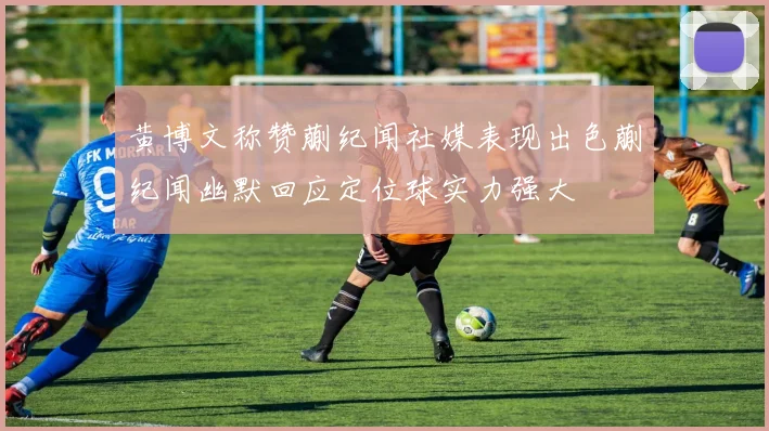 黄博文称赞蒯纪闻社媒表现出色蒯纪闻幽默回应定位球实力强大