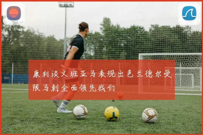 康利谈文班亚马表现出色兰德尔受限马刺全面领先我们