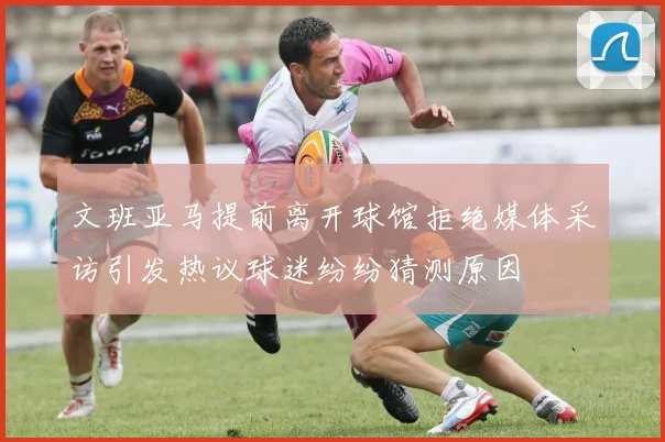 文班亚马提前离开球馆拒绝媒体采访引发热议球迷纷纷猜测原因