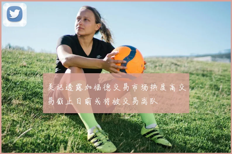 美记透露加福德交易市场热度高交易截止日前或将被交易离队