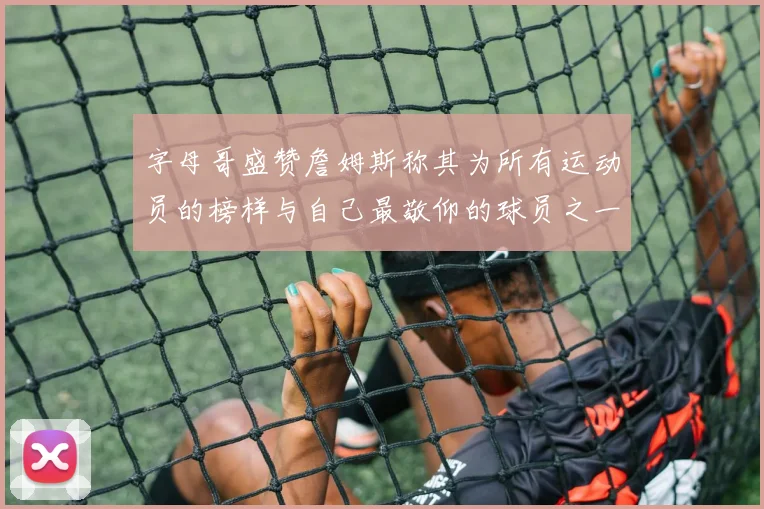 字母哥盛赞詹姆斯称其为所有运动员的榜样与自己最敬仰的球员之一