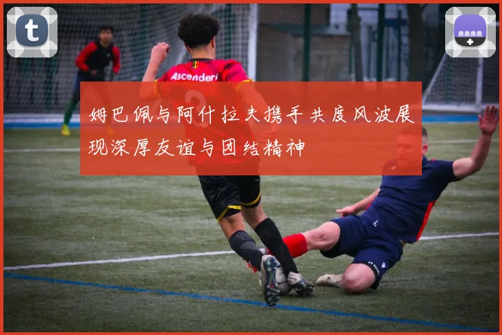 姆巴佩与阿什拉夫携手共度风波展现深厚友谊与团结精神