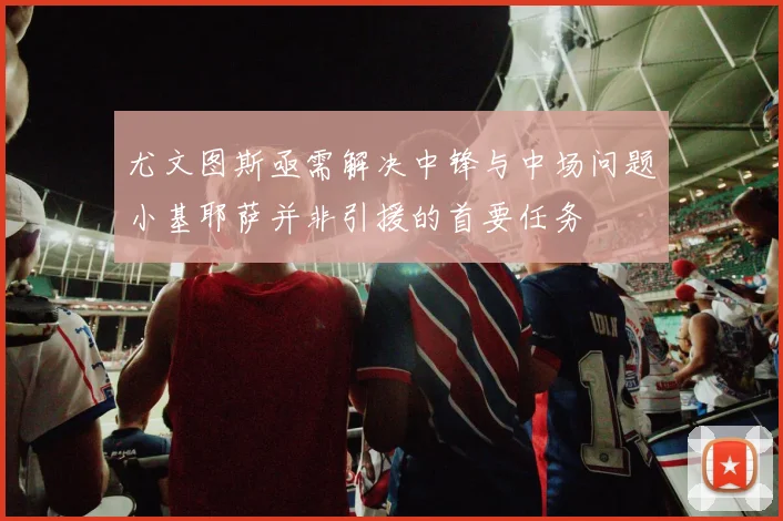 尤文图斯亟需解决中锋与中场问题小基耶萨并非引援的首要任务