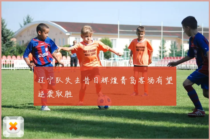 辽宁队失去昔日辉煌青岛客场有望逆袭取胜