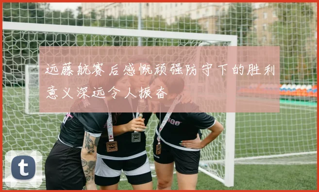 远藤航赛后感慨顽强防守下的胜利意义深远令人振奋