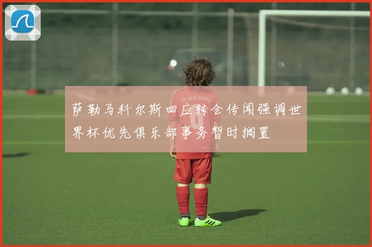萨勒马科尔斯回应转会传闻强调世界杯优先俱乐部事务暂时搁置