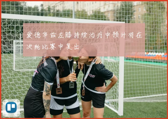 爱德华兹左膝持续治疗中预计将在次轮比赛中复出