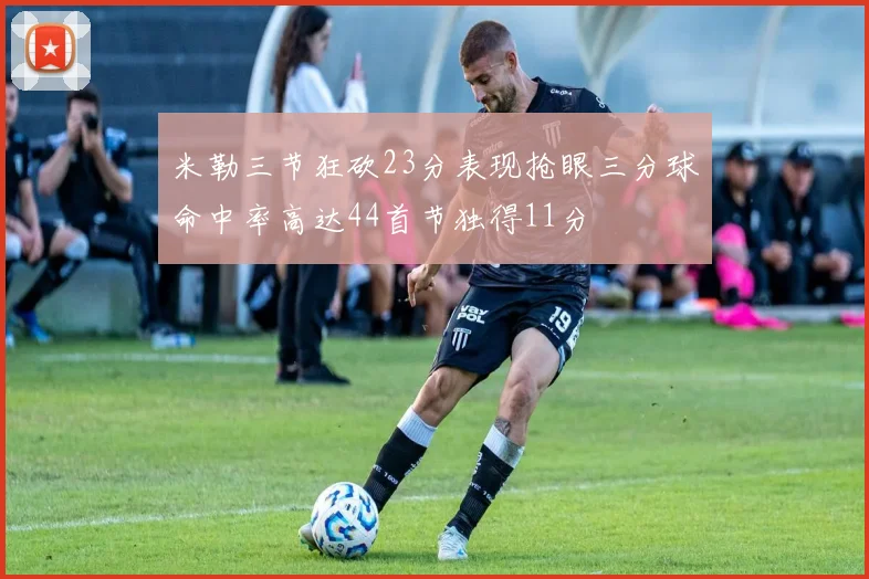 米勒三节狂砍23分表现抢眼三分球命中率高达44首节独得11分
