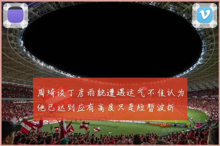 周琦谈丁彦雨航遭遇运气不佳认为他已达到应有高度只是短暂波折