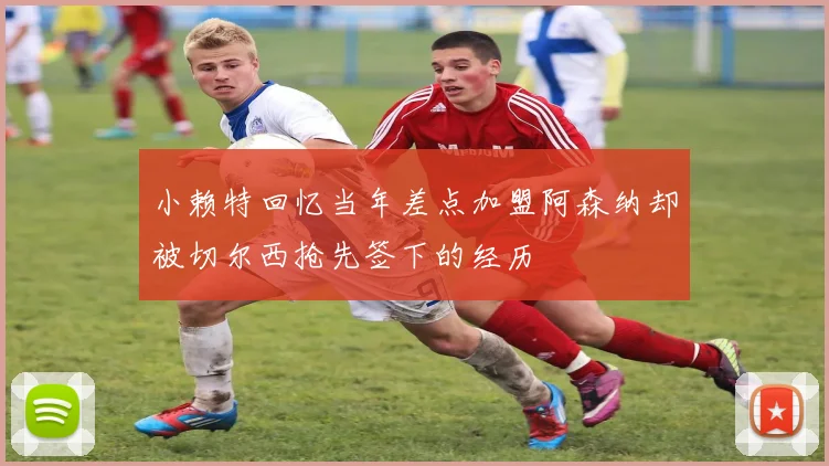 小赖特回忆当年差点加盟阿森纳却被切尔西抢先签下的经历