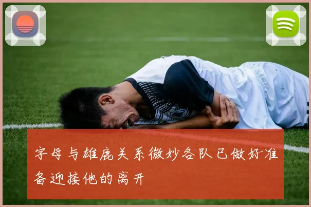 字母与雄鹿关系微妙各队已做好准备迎接他的离开