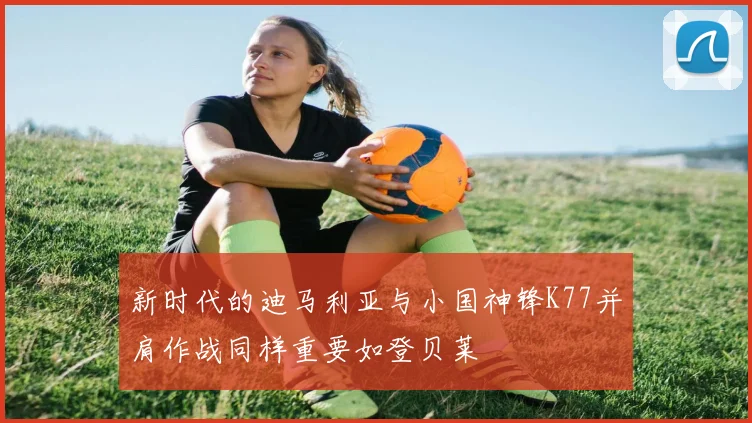 新时代的迪马利亚与小国神锋K77并肩作战同样重要如登贝莱