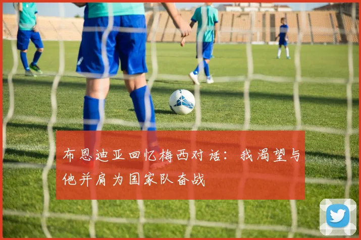 布恩迪亚回忆梅西对话：我渴望与他并肩为国家队奋战