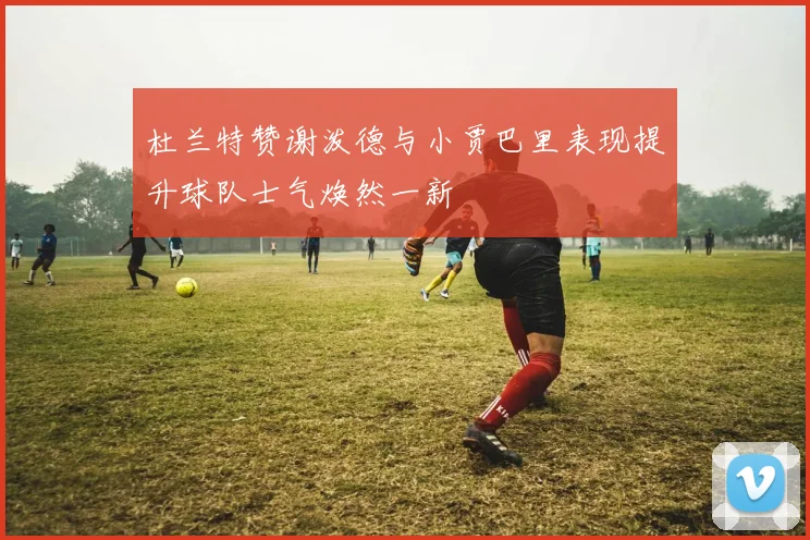 杜兰特赞谢泼德与小贾巴里表现提升球队士气焕然一新