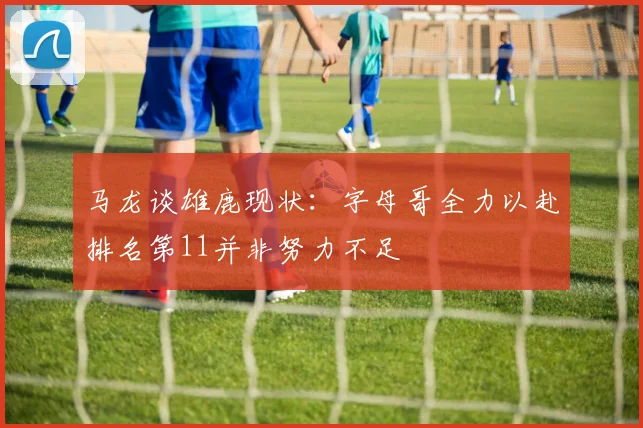 马龙谈雄鹿现状：字母哥全力以赴排名第11并非努力不足