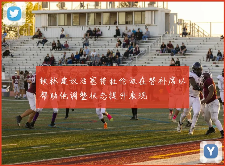铁林建议活塞将杜伦放在替补席以帮助他调整状态提升表现