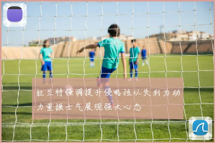 杜兰特强调提升侵略性以失利为动力重振士气展现强大心态