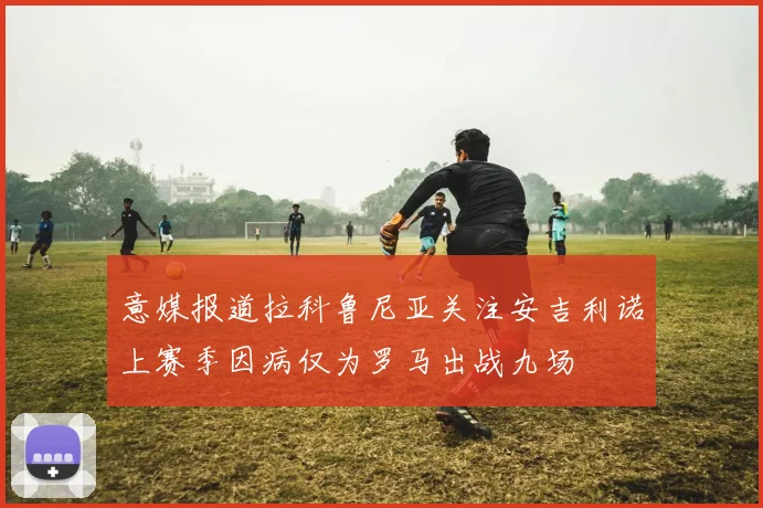 意媒报道拉科鲁尼亚关注安吉利诺上赛季因病仅为罗马出战九场