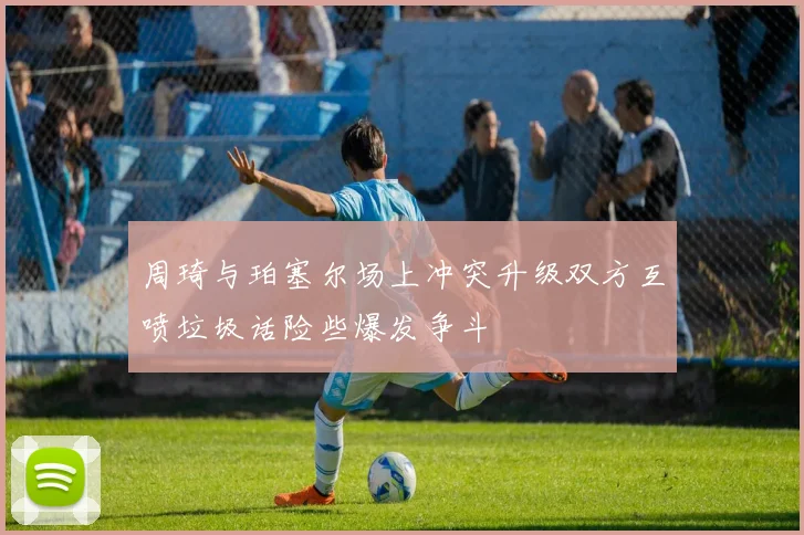 周琦与珀塞尔场上冲突升级双方互喷垃圾话险些爆发争斗