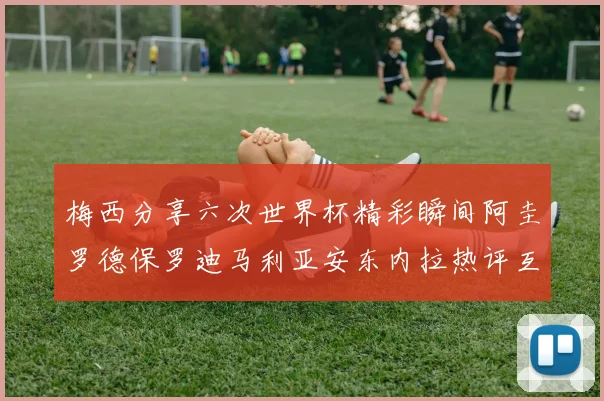 梅西分享六次世界杯精彩瞬间阿圭罗德保罗迪马利亚安东内拉热评互动