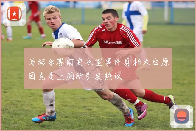 马绍尔赛前更衣室事件真相大白原因竟是上厕所引发热议