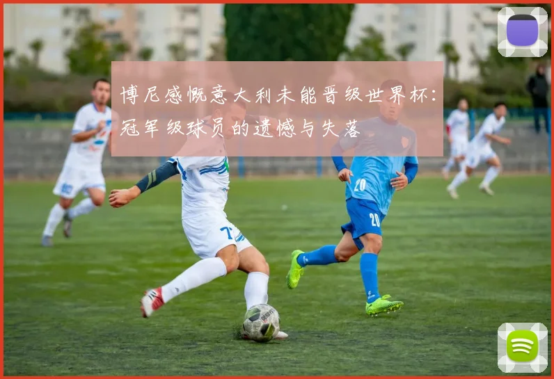 博尼感慨意大利未能晋级世界杯：冠军级球员的遗憾与失落