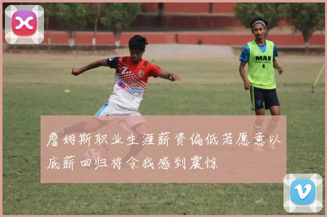 詹姆斯职业生涯薪资偏低若愿意以底薪回归将令我感到震惊